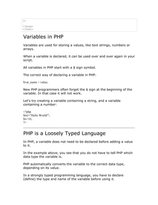 ?>

</body>
</html>


Variables in PHP
Variables are used for storing a values, like text strings, numbers or
arrays.

When a variable is declared, it can be used over and over again in your
script.

All variables in PHP start with a $ sign symbol.

The correct way of declaring a variable in PHP:

$var_name = value;

New PHP programmers often forget the $ sign at the beginning of the
variable. In that case it will not work.

Let's try creating a variable containing a string, and a variable
containing a number:

<?php
$txt="Hello World!";
$x=16;
?>


PHP is a Loosely Typed Language
In PHP, a variable does not need to be declared before adding a value
to it.

In the example above, you see that you do not have to tell PHP which
data type the variable is.

PHP automatically converts the variable to the correct data type,
depending on its value.

In a strongly typed programming language, you have to declare
(define) the type and name of the variable before using it.
 
