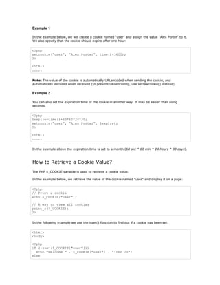 Example 1

In the example below, we will create a cookie named "user" and assign the value "Alex Porter" to it.
We also specify that the cookie should expire after one hour:


<?php
setcookie("user", "Alex Porter", time()+3600);
?>

<html>
.....


Note: The value of the cookie is automatically URLencoded when sending the cookie, and
automatically decoded when received (to prevent URLencoding, use setrawcookie() instead).

Example 2

You can also set the expiration time of the cookie in another way. It may be easier than using
seconds.


<?php
$expire=time()+60*60*24*30;
setcookie("user", "Alex Porter", $expire);
?>

<html>
.....


In the example above the expiration time is set to a month (60 sec * 60 min * 24 hours * 30 days).



How to Retrieve a Cookie Value?
The PHP $_COOKIE variable is used to retrieve a cookie value.

In the example below, we retrieve the value of the cookie named "user" and display it on a page:


<?php
// Print a cookie
echo $_COOKIE["user"];

// A way to view all cookies
print_r($_COOKIE);
?>


In the following example we use the isset() function to find out if a cookie has been set:


<html>
<body>

<?php
if (isset($_COOKIE["user"]))
  echo "Welcome " . $_COOKIE["user"] . "!<br />";
else
 