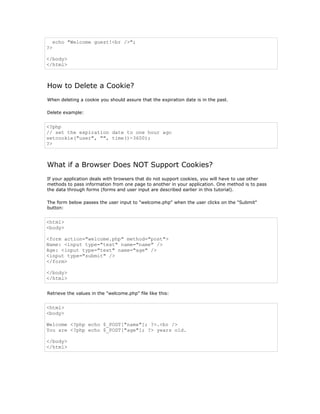 echo "Welcome guest!<br />";
?>

</body>
</html>



How to Delete a Cookie?
When deleting a cookie you should assure that the expiration date is in the past.

Delete example:


<?php
// set the expiration date to one hour ago
setcookie("user", "", time()-3600);
?>



What if a Browser Does NOT Support Cookies?
If your application deals with browsers that do not support cookies, you will have to use other
methods to pass information from one page to another in your application. One method is to pass
the data through forms (forms and user input are described earlier in this tutorial).

The form below passes the user input to "welcome.php" when the user clicks on the "Submit"
button:


<html>
<body>

<form action="welcome.php" method="post">
Name: <input type="text" name="name" />
Age: <input type="text" name="age" />
<input type="submit" />
</form>

</body>
</html>


Retrieve the values in the "welcome.php" file like this:


<html>
<body>

Welcome <?php echo $_POST["name"]; ?>.<br />
You are <?php echo $_POST["age"]; ?> years old.

</body>
</html>
 