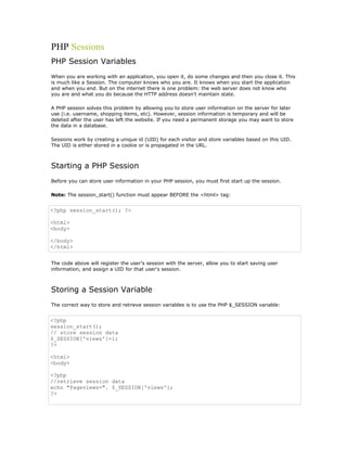 PHP Sessions
PHP Session Variables
When you are working with an application, you open it, do some changes and then you close it. This
is much like a Session. The computer knows who you are. It knows when you start the application
and when you end. But on the internet there is one problem: the web server does not know who
you are and what you do because the HTTP address doesn't maintain state.

A PHP session solves this problem by allowing you to store user information on the server for later
use (i.e. username, shopping items, etc). However, session information is temporary and will be
deleted after the user has left the website. If you need a permanent storage you may want to store
the data in a database.

Sessions work by creating a unique id (UID) for each visitor and store variables based on this UID.
The UID is either stored in a cookie or is propagated in the URL.



Starting a PHP Session
Before you can store user information in your PHP session, you must first start up the session.

Note: The session_start() function must appear BEFORE the <html> tag:


<?php session_start(); ?>

<html>
<body>

</body>
</html>


The code above will register the user's session with the server, allow you to start saving user
information, and assign a UID for that user's session.



Storing a Session Variable
The correct way to store and retrieve session variables is to use the PHP $_SESSION variable:


<?php
session_start();
// store session data
$_SESSION['views']=1;
?>

<html>
<body>

<?php
//retrieve session data
echo "Pageviews=". $_SESSION['views'];
?>
 
