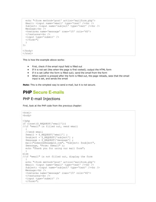 echo "<form method='post' action='mailform.php'>
  Email: <input name='email' type='text' /><br />
  Subject: <input name='subject' type='text' /><br />
  Message:<br />
  <textarea name='message' rows='15' cols='40'>
  </textarea><br />
  <input type='submit' />
  </form>";
  }
?>

</body>
</html>

This is how the example above works:


     •   First, check if the email input field is filled out
     •   If it is not set (like when the page is first visited); output the HTML form
     •   If it is set (after the form is filled out); send the email from the form
     •   When submit is pressed after the form is filled out, the page reloads, sees that the email
         input is set, and sends the email

Note: This is the simplest way to send e-mail, but it is not secure.


PHP Secure E-mails
PHP E-mail Injections
First, look at the PHP code from the previous chapter:


<html>
<body>

<?php
if (isset($_REQUEST['email']))
//if "email" is filled out, send email
  {
  //send email
  $email = $_REQUEST['email'] ;
  $subject = $_REQUEST['subject'] ;
  $message = $_REQUEST['message'] ;
  mail("someone@example.com", "Subject: $subject",
  $message, "From: $email" );
  echo "Thank you for using our mail form";
  }
else
//if "email" is not filled out, display the form
  {
  echo "<form method='post' action='mailform.php'>
  Email: <input name='email' type='text' /><br />
  Subject: <input name='subject' type='text' /><br />
  Message:<br />
  <textarea name='message' rows='15' cols='40'>
  </textarea><br />
  <input type='submit' />
  </form>";
 