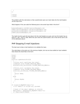 }
?>

</body>
</html>


The problem with the code above is that unauthorized users can insert data into the mail headers
via the input form.

What happens if the user adds the following text to the email input field in the form?


someone@example.com%0ACc:person2@example.com
%0ABcc:person3@example.com,person3@example.com,
anotherperson4@example.com,person5@example.com
%0ABTo:person6@example.com


The mail() function puts the text above into the mail headers as usual, and now the header has an
extra Cc:, Bcc:, and To: field. When the user clicks the submit button, the e-mail will be sent to all
of the addresses above!



PHP Stopping E-mail Injections
The best way to stop e-mail injections is to validate the input.

The code below is the same as in the previous chapter, but now we have added an input validator
that checks the email field in the form:


<html>
<body>
<?php
function spamcheck($field)
  {
  //filter_var() sanitizes the e-mail
  //address using FILTER_SANITIZE_EMAIL
  $field=filter_var($field, FILTER_SANITIZE_EMAIL);

  //filter_var() validates the e-mail
  //address using FILTER_VALIDATE_EMAIL
  if(filter_var($field, FILTER_VALIDATE_EMAIL))
    {
    return TRUE;
    }
  else
    {
    return FALSE;
    }
  }

if (isset($_REQUEST['email']))
  {//if "email" is filled out, proceed

  //check if the email address is invalid
  $mailcheck = spamcheck($_REQUEST['email']);
  if ($mailcheck==FALSE)
 