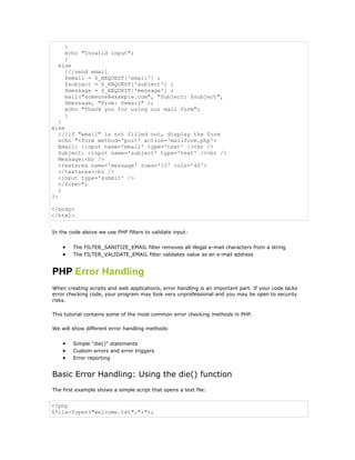 {
     echo "Invalid input";
     }
   else
     {//send email
     $email = $_REQUEST['email'] ;
     $subject = $_REQUEST['subject'] ;
     $message = $_REQUEST['message'] ;
     mail("someone@example.com", "Subject: $subject",
     $message, "From: $email" );
     echo "Thank you for using our mail form";
     }
   }
else
   {//if "email" is not filled out, display the form
   echo "<form method='post' action='mailform.php'>
   Email: <input name='email' type='text' /><br />
   Subject: <input name='subject' type='text' /><br />
   Message:<br />
   <textarea name='message' rows='15' cols='40'>
   </textarea><br />
   <input type='submit' />
   </form>";
   }
?>

</body>
</html>


In the code above we use PHP filters to validate input:


    •   The FILTER_SANITIZE_EMAIL filter removes all illegal e-mail characters from a string
    •   The FILTER_VALIDATE_EMAIL filter validates value as an e-mail address


PHP Error Handling
When creating scripts and web applications, error handling is an important part. If your code lacks
error checking code, your program may look very unprofessional and you may be open to security
risks.

This tutorial contains some of the most common error checking methods in PHP.

We will show different error handling methods:


    •   Simple "die()" statements
    •   Custom errors and error triggers
    •   Error reporting


Basic Error Handling: Using the die() function
The first example shows a simple script that opens a text file:


<?php
$file=fopen("welcome.txt","r");
 