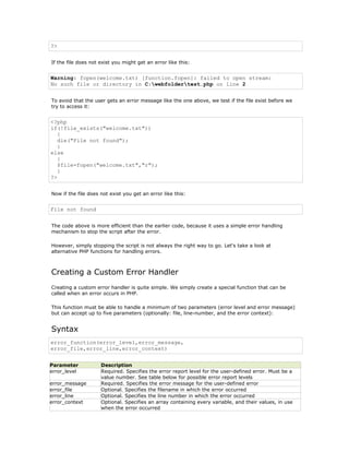 ?>


If the file does not exist you might get an error like this:


Warning: fopen(welcome.txt) [function.fopen]: failed to open stream:
No such file or directory in C:webfoldertest.php on line 2


To avoid that the user gets an error message like the one above, we test if the file exist before we
try to access it:


<?php
if(!file_exists("welcome.txt"))
   {
   die("File not found");
   }
else
   {
   $file=fopen("welcome.txt","r");
   }
?>


Now if the file does not exist you get an error like this:


File not found


The code above is more efficient than the earlier code, because it uses a simple error handling
mechanism to stop the script after the error.

However, simply stopping the script is not always the right way to go. Let's take a look at
alternative PHP functions for handling errors.



Creating a Custom Error Handler
Creating a custom error handler is quite simple. We simply create a special function that can be
called when an error occurs in PHP.

This function must be able to handle a minimum of two parameters (error level and error message)
but can accept up to five parameters (optionally: file, line-number, and the error context):


Syntax
error_function(error_level,error_message,
error_file,error_line,error_context)


Parameter            Description
error_level          Required. Specifies the error report level for the user-defined error. Must be a
                     value number. See table below for possible error report levels
error_message        Required. Specifies the error message for the user-defined error
error_file           Optional. Specifies the filename in which the error occurred
error_line           Optional. Specifies the line number in which the error occurred
error_context        Optional. Specifies an array containing every variable, and their values, in use
                     when the error occurred
 