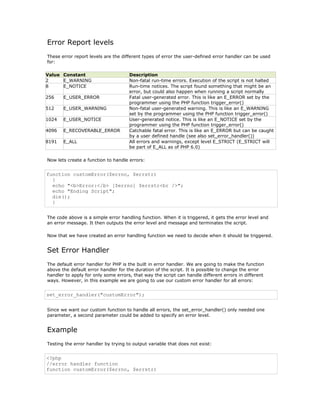 Error Report levels
These error report levels are the different types of error the user-defined error handler can be used
for:

Value Constant                       Description
2     E_WARNING                      Non-fatal run-time errors. Execution of the script is not halted
8     E_NOTICE                       Run-time notices. The script found something that might be an
                                     error, but could also happen when running a script normally
256    E_USER_ERROR                  Fatal user-generated error. This is like an E_ERROR set by the
                                     programmer using the PHP function trigger_error()
512    E_USER_WARNING                Non-fatal user-generated warning. This is like an E_WARNING
                                     set by the programmer using the PHP function trigger_error()
1024   E_USER_NOTICE                 User-generated notice. This is like an E_NOTICE set by the
                                     programmer using the PHP function trigger_error()
4096   E_RECOVERABLE_ERROR           Catchable fatal error. This is like an E_ERROR but can be caught
                                     by a user defined handle (see also set_error_handler())
8191   E_ALL                         All errors and warnings, except level E_STRICT (E_STRICT will
                                     be part of E_ALL as of PHP 6.0)

Now lets create a function to handle errors:


function customError($errno, $errstr)
  {
  echo "<b>Error:</b> [$errno] $errstr<br />";
  echo "Ending Script";
  die();
  }


The code above is a simple error handling function. When it is triggered, it gets the error level and
an error message. It then outputs the error level and message and terminates the script.

Now that we have created an error handling function we need to decide when it should be triggered.


Set Error Handler
The default error handler for PHP is the built in error handler. We are going to make the function
above the default error handler for the duration of the script. It is possible to change the error
handler to apply for only some errors, that way the script can handle different errors in different
ways. However, in this example we are going to use our custom error handler for all errors:


set_error_handler("customError");


Since we want our custom function to handle all errors, the set_error_handler() only needed one
parameter, a second parameter could be added to specify an error level.


Example
Testing the error handler by trying to output variable that does not exist:


<?php
//error handler function
function customError($errno, $errstr)
 