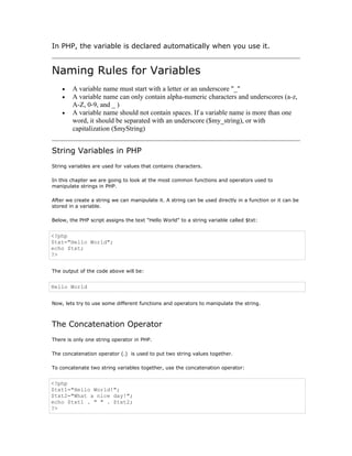 In PHP, the variable is declared automatically when you use it.


Naming Rules for Variables
    •   A variable name must start with a letter or an underscore "_"
    •   A variable name can only contain alpha-numeric characters and underscores (a-z,
        A-Z, 0-9, and _ )
    •   A variable name should not contain spaces. If a variable name is more than one
        word, it should be separated with an underscore ($my_string), or with
        capitalization ($myString)


String Variables in PHP
String variables are used for values that contains characters.

In this chapter we are going to look at the most common functions and operators used to
manipulate strings in PHP.

After we create a string we can manipulate it. A string can be used directly in a function or it can be
stored in a variable.

Below, the PHP script assigns the text "Hello World" to a string variable called $txt:


<?php
$txt="Hello World";
echo $txt;
?>


The output of the code above will be:


Hello World


Now, lets try to use some different functions and operators to manipulate the string.



The Concatenation Operator
There is only one string operator in PHP.

The concatenation operator (.) is used to put two string values together.

To concatenate two string variables together, use the concatenation operator:


<?php
$txt1="Hello World!";
$txt2="What a nice day!";
echo $txt1 . " " . $txt2;
?>
 