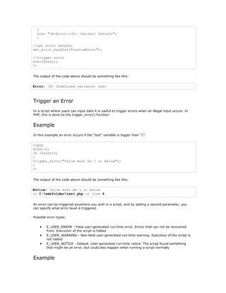 {
  echo "<b>Error:</b> [$errno] $errstr";
  }

//set error handler
set_error_handler("customError");

//trigger error
echo($test);
?>


The output of the code above should be something like this:


Error: [8] Undefined variable: test



Trigger an Error
In a script where users can input data it is useful to trigger errors when an illegal input occurs. In
PHP, this is done by the trigger_error() function.


Example
In this example an error occurs if the "test" variable is bigger than "1":


<?php
$test=2;
if ($test>1)
{
trigger_error("Value must be 1 or below");
}
?>


The output of the code above should be something like this:


Notice: Value must be 1 or below
in C:webfoldertest.php on line 6


An error can be triggered anywhere you wish in a script, and by adding a second parameter, you
can specify what error level is triggered.

Possible error types:


    •   E_USER_ERROR - Fatal user-generated run-time error. Errors that can not be recovered
        from. Execution of the script is halted
    •   E_USER_WARNING - Non-fatal user-generated run-time warning. Execution of the script is
        not halted
    •   E_USER_NOTICE - Default. User-generated run-time notice. The script found something
        that might be an error, but could also happen when running a script normally


Example
 