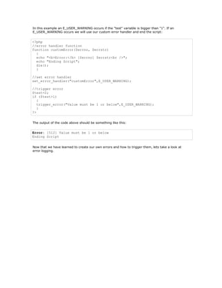 In this example an E_USER_WARNING occurs if the "test" variable is bigger than "1". If an
E_USER_WARNING occurs we will use our custom error handler and end the script:


<?php
//error handler function
function customError($errno, $errstr)
  {
  echo "<b>Error:</b> [$errno] $errstr<br />";
  echo "Ending Script";
  die();
  }

//set error handler
set_error_handler("customError",E_USER_WARNING);

//trigger error
$test=2;
if ($test>1)
   {
   trigger_error("Value must be 1 or below",E_USER_WARNING);
   }
?>


The output of the code above should be something like this:


Error: [512] Value must be 1 or below
Ending Script


Now that we have learned to create our own errors and how to trigger them, lets take a look at
error logging.
 