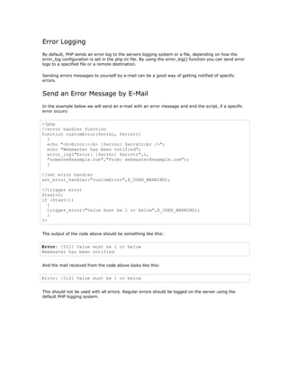 Error Logging
By default, PHP sends an error log to the servers logging system or a file, depending on how the
error_log configuration is set in the php.ini file. By using the error_log() function you can send error
logs to a specified file or a remote destination.

Sending errors messages to yourself by e-mail can be a good way of getting notified of specific
errors.


Send an Error Message by E-Mail
In the example below we will send an e-mail with an error message and end the script, if a specific
error occurs:


<?php
//error handler function
function customError($errno, $errstr)
  {
  echo "<b>Error:</b> [$errno] $errstr<br />";
  echo "Webmaster has been notified";
  error_log("Error: [$errno] $errstr",1,
  "someone@example.com","From: webmaster@example.com");
  }

//set error handler
set_error_handler("customError",E_USER_WARNING);

//trigger error
$test=2;
if ($test>1)
   {
   trigger_error("Value must be 1 or below",E_USER_WARNING);
   }
?>


The output of the code above should be something like this:


Error: [512] Value must be 1 or below
Webmaster has been notified


And the mail received from the code above looks like this:


Error: [512] Value must be 1 or below


This should not be used with all errors. Regular errors should be logged on the server using the
default PHP logging system.
 