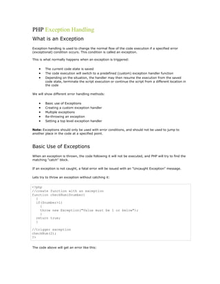 PHP Exception Handling
What is an Exception
Exception handling is used to change the normal flow of the code execution if a specified error
(exceptional) condition occurs. This condition is called an exception.

This is what normally happens when an exception is triggered:


    •   The current code state is saved
    •   The code execution will switch to a predefined (custom) exception handler function
    •   Depending on the situation, the handler may then resume the execution from the saved
        code state, terminate the script execution or continue the script from a different location in
        the code

We will show different error handling methods:


    •   Basic use of Exceptions
    •   Creating a custom exception handler
    •   Multiple exceptions
    •   Re-throwing an exception
    •   Setting a top level exception handler

Note: Exceptions should only be used with error conditions, and should not be used to jump to
another place in the code at a specified point.



Basic Use of Exceptions
When an exception is thrown, the code following it will not be executed, and PHP will try to find the
matching "catch" block.

If an exception is not caught, a fatal error will be issued with an "Uncaught Exception" message.

Lets try to throw an exception without catching it:


<?php
//create function with an exception
function checkNum($number)
  {
  if($number>1)
    {
    throw new Exception("Value must be 1 or below");
    }
  return true;
  }

//trigger exception
checkNum(2);
?>


The code above will get an error like this:
 