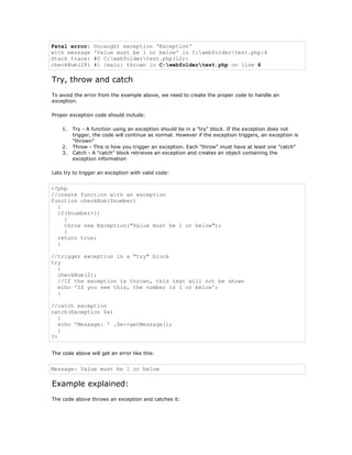 Fatal error:     Uncaught exception 'Exception'
with message     'Value must be 1 or below' in C:webfoldertest.php:6
Stack trace:     #0 C:webfoldertest.php(12):
checkNum(28)     #1 {main} thrown in C:webfoldertest.php on line 6

Try, throw and catch
To avoid the error from the example above, we need to create the proper code to handle an
exception.

Proper exception code should include:

    1.   Try - A function using an exception should be in a "try" block. If the exception does not
         trigger, the code will continue as normal. However if the exception triggers, an exception is
         "thrown"
    2.   Throw - This is how you trigger an exception. Each "throw" must have at least one "catch"
    3.   Catch - A "catch" block retrieves an exception and creates an object containing the
         exception information

Lets try to trigger an exception with valid code:


<?php
//create function with an exception
function checkNum($number)
  {
  if($number>1)
    {
    throw new Exception("Value must be 1 or below");
    }
  return true;
  }

//trigger exception in a "try" block
try
  {
  checkNum(2);
  //If the exception is thrown, this text will not be shown
  echo 'If you see this, the number is 1 or below';
  }

//catch exception
catch(Exception $e)
   {
   echo 'Message: ' .$e->getMessage();
   }
?>


The code above will get an error like this:


Message: Value must be 1 or below

Example explained:
The code above throws an exception and catches it:
 