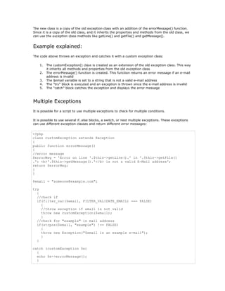 The new class is a copy of the old exception class with an addition of the errorMessage() function.
Since it is a copy of the old class, and it inherits the properties and methods from the old class, we
can use the exception class methods like getLine() and getFile() and getMessage().


Example explained:
The code above throws an exception and catches it with a custom exception class:

    1.   The customException() class is created as an extension of the old exception class. This way
         it inherits all methods and properties from the old exception class
    2.   The errorMessage() function is created. This function returns an error message if an e-mail
         address is invalid
    3.   The $email variable is set to a string that is not a valid e-mail address
    4.   The "try" block is executed and an exception is thrown since the e-mail address is invalid
    5.   The "catch" block catches the exception and displays the error message



Multiple Exceptions
It is possible for a script to use multiple exceptions to check for multiple conditions.

It is possible to use several if..else blocks, a switch, or nest multiple exceptions. These exceptions
can use different exception classes and return different error messages:


<?php
class customException extends Exception
{
public function errorMessage()
{
//error message
$errorMsg = 'Error on line '.$this->getLine().' in '.$this->getFile()
.': <b>'.$this->getMessage().'</b> is not a valid E-Mail address';
return $errorMsg;
}
}

$email = "someone@example.com";

try
  {
  //check if
  if(filter_var($email, FILTER_VALIDATE_EMAIL) === FALSE)
    {
    //throw exception if email is not valid
    throw new customException($email);
    }
  //check for "example" in mail address
  if(strpos($email, "example") !== FALSE)
    {
    throw new Exception("$email is an example e-mail");
    }
  }

catch (customException $e)
  {
  echo $e->errorMessage();
  }
 