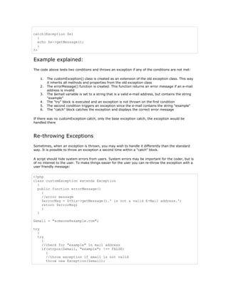 catch(Exception $e)
   {
   echo $e->getMessage();
   }
?>

Example explained:
The code above tests two conditions and throws an exception if any of the conditions are not met:

    1.   The customException() class is created as an extension of the old exception class. This way
         it inherits all methods and properties from the old exception class
    2.   The errorMessage() function is created. This function returns an error message if an e-mail
         address is invalid
    3.   The $email variable is set to a string that is a valid e-mail address, but contains the string
         "example"
    4.   The "try" block is executed and an exception is not thrown on the first condition
    5.   The second condition triggers an exception since the e-mail contains the string "example"
    6.   The "catch" block catches the exception and displays the correct error message

If there was no customException catch, only the base exception catch, the exception would be
handled there



Re-throwing Exceptions
Sometimes, when an exception is thrown, you may wish to handle it differently than the standard
way. It is possible to throw an exception a second time within a "catch" block.

A script should hide system errors from users. System errors may be important for the coder, but is
of no interest to the user. To make things easier for the user you can re-throw the exception with a
user friendly message:


<?php
class customException extends Exception
  {
  public function errorMessage()
    {
    //error message
    $errorMsg = $this->getMessage().' is not a valid E-Mail address.';
    return $errorMsg;
    }
  }

$email = "someone@example.com";

try
  {
  try
    {
    //check for "example" in mail address
    if(strpos($email, "example") !== FALSE)
      {
      //throw exception if email is not valid
      throw new Exception($email);
 