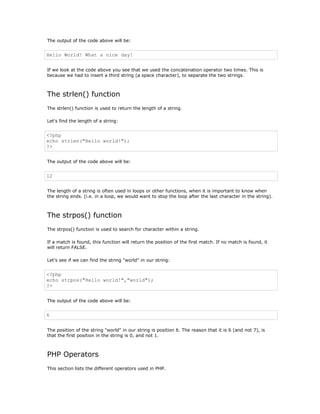 The output of the code above will be:


Hello World! What a nice day!


If we look at the code above you see that we used the concatenation operator two times. This is
because we had to insert a third string (a space character), to separate the two strings.



The strlen() function
The strlen() function is used to return the length of a string.

Let's find the length of a string:


<?php
echo strlen("Hello world!");
?>


The output of the code above will be:


12


The length of a string is often used in loops or other functions, when it is important to know when
the string ends. (i.e. in a loop, we would want to stop the loop after the last character in the string).



The strpos() function
The strpos() function is used to search for character within a string.

If a match is found, this function will return the position of the first match. If no match is found, it
will return FALSE.

Let's see if we can find the string "world" in our string:


<?php
echo strpos("Hello world!","world");
?>


The output of the code above will be:


6


The position of the string "world" in our string is position 6. The reason that it is 6 (and not 7), is
that the first position in the string is 0, and not 1.



PHP Operators
This section lists the different operators used in PHP.
 