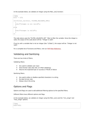 In the example below, we validate an integer using the filter_var() function:


<?php
$int = 123;

if(!filter_var($int, FILTER_VALIDATE_INT))
   {
   echo("Integer is not valid");
   }
else
   {
   echo("Integer is valid");
   }
?>


The code above uses the "FILTER_VALIDATE_INT" filter to filter the variable. Since the integer is
valid, the output of the code above will be: "Integer is valid".

If we try with a variable that is not an integer (like "123abc"), the output will be: "Integer is not
valid".

For a complete list of functions and filters, visit our PHP Filter Reference.



Validating and Sanitizing
There are two kinds of filters:

Validating filters:


    •    Are used to validate user input
    •    Strict format rules (like URL or E-Mail validating)
    •    Returns the expected type on success or FALSE on failure

Sanitizing filters:


    •    Are used to allow or disallow specified characters in a string
    •    No data format rules
    •    Always return the string



Options and Flags
Options and flags are used to add additional filtering options to the specified filters.

Different filters have different options and flags.

In the example below, we validate an integer using the filter_var() and the "min_range" and
"max_range" options:


<?php
$var=300;
 