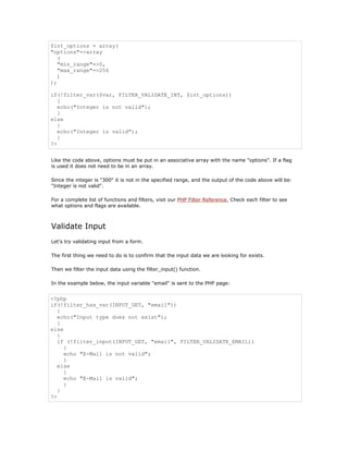 $int_options = array(
"options"=>array
   (
   "min_range"=>0,
   "max_range"=>256
   )
);

if(!filter_var($var, FILTER_VALIDATE_INT, $int_options))
   {
   echo("Integer is not valid");
   }
else
   {
   echo("Integer is valid");
   }
?>


Like the code above, options must be put in an associative array with the name "options". If a flag
is used it does not need to be in an array.

Since the integer is "300" it is not in the specified range, and the output of the code above will be:
"Integer is not valid".

For a complete list of functions and filters, visit our PHP Filter Reference. Check each filter to see
what options and flags are available.



Validate Input
Let's try validating input from a form.

The first thing we need to do is to confirm that the input data we are looking for exists.

Then we filter the input data using the filter_input() function.

In the example below, the input variable "email" is sent to the PHP page:


<?php
if(!filter_has_var(INPUT_GET, "email"))
   {
   echo("Input type does not exist");
   }
else
   {
   if (!filter_input(INPUT_GET, "email", FILTER_VALIDATE_EMAIL))
     {
     echo "E-Mail is not valid";
     }
   else
     {
     echo "E-Mail is valid";
     }
   }
?>
 