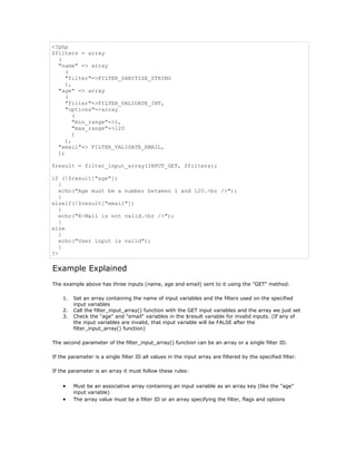 <?php
$filters = array
  (
  "name" => array
    (
    "filter"=>FILTER_SANITIZE_STRING
    ),
  "age" => array
    (
    "filter"=>FILTER_VALIDATE_INT,
    "options"=>array
       (
       "min_range"=>1,
       "max_range"=>120
       )
    ),
  "email"=> FILTER_VALIDATE_EMAIL,
  );

$result = filter_input_array(INPUT_GET, $filters);

if (!$result["age"])
   {
   echo("Age must be a number between 1 and 120.<br />");
   }
elseif(!$result["email"])
   {
   echo("E-Mail is not valid.<br />");
   }
else
   {
   echo("User input is valid");
   }
?>

Example Explained
The example above has three inputs (name, age and email) sent to it using the "GET" method:

    1.   Set an array containing the name of input variables and the filters used on the specified
         input variables
    2.   Call the filter_input_array() function with the GET input variables and the array we just set
    3.   Check the "age" and "email" variables in the $result variable for invalid inputs. (If any of
         the input variables are invalid, that input variable will be FALSE after the
         filter_input_array() function)

The second parameter of the filter_input_array() function can be an array or a single filter ID.

If the parameter is a single filter ID all values in the input array are filtered by the specified filter.

If the parameter is an array it must follow these rules:


    •    Must be an associative array containing an input variable as an array key (like the "age"
         input variable)
    •    The array value must be a filter ID or an array specifying the filter, flags and options
 