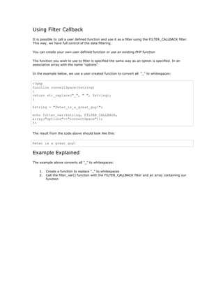 Using Filter Callback
It is possible to call a user defined function and use it as a filter using the FILTER_CALLBACK filter.
This way, we have full control of the data filtering.

You can create your own user defined function or use an existing PHP function

The function you wish to use to filter is specified the same way as an option is specified. In an
associative array with the name "options"

In the example below, we use a user created function to convert all "_" to whitespaces:


<?php
function convertSpace($string)
{
return str_replace("_", " ", $string);
}

$string = "Peter_is_a_great_guy!";

echo filter_var($string, FILTER_CALLBACK,
array("options"=>"convertSpace"));
?>


The result from the code above should look like this:


Peter is a great guy!

Example Explained
The example above converts all "_" to whitespaces:

    1.   Create a function to replace "_" to whitespaces
    2.   Call the filter_var() function with the FILTER_CALLBACK filter and an array containing our
         function
 
