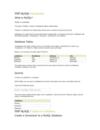 PHP MySQL Introduction
What is MySQL?
MySQL is a database.

The data in MySQL is stored in database objects called tables.

A table is a collections of related data entries and it consists of columns and rows.

Databases are useful when storing information categorically. A company may have a database with
the following tables: "Employees", "Products", "Customers" and "Orders".



Database Tables
A database most often contains one or more tables. Each table is identified by a name (e.g.
"Customers" or "Orders"). Tables contain records (rows) with data.

Below is an example of a table called "Persons":

LastName                 FirstName                 Address                       City
Hansen                   Ola                       Timoteivn 10                  Sandnes
Svendson                 Tove                      Borgvn 23                     Sandnes
Pettersen                Kari                      Storgt 20                     Stavanger

The table above contains three records (one for each person) and four columns (LastName,
FirstName, Address, and City).



Queries
A query is a question or a request.

With MySQL, we can query a database for specific information and have a recordset returned.

Look at the following query:


SELECT LastName FROM Persons


The query above selects all the data in the "LastName" column from the "Persons" table, and will
return a recordset like this:


LastName
Hansen
Svendson
Pettersen

PHP MySQL Connect to a Database
Create a Connection to a MySQL Database
 