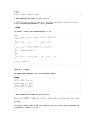 Syntax
CREATE DATABASE database_name

To learn more about SQL, please visit our SQL tutorial.

To get PHP to execute the statement above we must use the mysql_query() function. This function
is used to send a query or command to a MySQL connection.

Example

The following example creates a database called "my_db":


<?php
$con = mysql_connect("localhost","peter","abc123");
if (!$con)
  {
  die('Could not connect: ' . mysql_error());
  }

if (mysql_query("CREATE DATABASE my_db",$con))
  {
  echo "Database created";
  }
else
  {
  echo "Error creating database: " . mysql_error();
  }

mysql_close($con);
?>



Create a Table
The CREATE TABLE statement is used to create a table in MySQL.

Syntax
CREATE TABLE     table_name
(
column_name1     data_type,
column_name2     data_type,
column_name3     data_type,
....
)


To learn more about SQL, please visit our SQL tutorial.

We must add the CREATE TABLE statement to the mysql_query() function to execute the command.

Example

The following example creates a table named "Persons", with three columns. The column names will
be "FirstName", "LastName" and "Age":
 