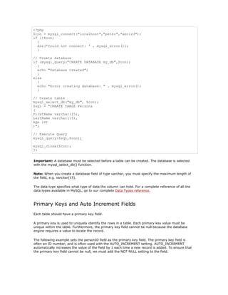 <?php
$con = mysql_connect("localhost","peter","abc123");
if (!$con)
  {
  die('Could not connect: ' . mysql_error());
  }

// Create database
if (mysql_query("CREATE DATABASE my_db",$con))
  {
  echo "Database created";
  }
else
  {
  echo "Error creating database: " . mysql_error();
  }

// Create table
mysql_select_db("my_db", $con);
$sql = "CREATE TABLE Persons
(
FirstName varchar(15),
LastName varchar(15),
Age int
)";

// Execute query
mysql_query($sql,$con);

mysql_close($con);
?>


Important: A database must be selected before a table can be created. The database is selected
with the mysql_select_db() function.

Note: When you create a database field of type varchar, you must specify the maximum length of
the field, e.g. varchar(15).

The data type specifies what type of data the column can hold. For a complete reference of all the
data types available in MySQL, go to our complete Data Types reference.



Primary Keys and Auto Increment Fields
Each table should have a primary key field.

A primary key is used to uniquely identify the rows in a table. Each primary key value must be
unique within the table. Furthermore, the primary key field cannot be null because the database
engine requires a value to locate the record.

The following example sets the personID field as the primary key field. The primary key field is
often an ID number, and is often used with the AUTO_INCREMENT setting. AUTO_INCREMENT
automatically increases the value of the field by 1 each time a new record is added. To ensure that
the primary key field cannot be null, we must add the NOT NULL setting to the field.
 