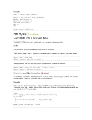 Example
$sql = "CREATE TABLE Persons
(
personID int NOT NULL AUTO_INCREMENT,
PRIMARY KEY(personID),
FirstName varchar(15),
LastName varchar(15),
Age int
)";

mysql_query($sql,$con);


PHP MySQL Insert Into
Insert Data Into a Database Table
The INSERT INTO statement is used to add new records to a database table.

Syntax

It is possible to write the INSERT INTO statement in two forms.

The first form doesn't specify the column names where the data will be inserted, only their values:


INSERT INTO table_name
VALUES (value1, value2, value3,...)


The second form specifies both the column names and the values to be inserted:


INSERT INTO table_name (column1, column2, column3,...)
VALUES (value1, value2, value3,...)

To learn more about SQL, please visit our SQL tutorial.

To get PHP to execute the statements above we must use the mysql_query() function. This function
is used to send a query or command to a MySQL connection.

Example

In the previous chapter we created a table named "Persons", with three columns; "Firstname",
"Lastname" and "Age". We will use the same table in this example. The following example adds two
new records to the "Persons" table:


<?php
$con = mysql_connect("localhost","peter","abc123");
if (!$con)
  {
  die('Could not connect: ' . mysql_error());
  }

mysql_select_db("my_db", $con);
 