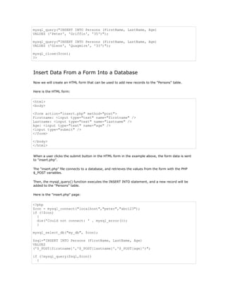 mysql_query("INSERT INTO Persons (FirstName, LastName, Age)
VALUES ('Peter', 'Griffin', '35')");

mysql_query("INSERT INTO Persons (FirstName, LastName, Age)
VALUES ('Glenn', 'Quagmire', '33')");

mysql_close($con);
?>



Insert Data From a Form Into a Database
Now we will create an HTML form that can be used to add new records to the "Persons" table.

Here is the HTML form:


<html>
<body>

<form action="insert.php" method="post">
Firstname: <input type="text" name="firstname" />
Lastname: <input type="text" name="lastname" />
Age: <input type="text" name="age" />
<input type="submit" />
</form>

</body>
</html>


When a user clicks the submit button in the HTML form in the example above, the form data is sent
to "insert.php".

The "insert.php" file connects to a database, and retrieves the values from the form with the PHP
$_POST variables.

Then, the mysql_query() function executes the INSERT INTO statement, and a new record will be
added to the "Persons" table.

Here is the "insert.php" page:


<?php
$con = mysql_connect("localhost","peter","abc123");
if (!$con)
  {
  die('Could not connect: ' . mysql_error());
  }

mysql_select_db("my_db", $con);

$sql="INSERT INTO Persons (FirstName, LastName, Age)
VALUES
('$_POST[firstname]','$_POST[lastname]','$_POST[age]')";

if (!mysql_query($sql,$con))
  {
 