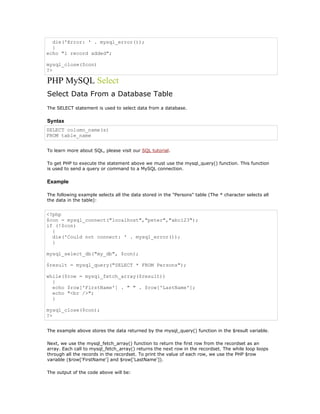 die('Error: ' . mysql_error());
  }
echo "1 record added";

mysql_close($con)
?>

PHP MySQL Select
Select Data From a Database Table
The SELECT statement is used to select data from a database.

Syntax
SELECT column_name(s)
FROM table_name


To learn more about SQL, please visit our SQL tutorial.

To get PHP to execute the statement above we must use the mysql_query() function. This function
is used to send a query or command to a MySQL connection.

Example

The following example selects all the data stored in the "Persons" table (The * character selects all
the data in the table):


<?php
$con = mysql_connect("localhost","peter","abc123");
if (!$con)
  {
  die('Could not connect: ' . mysql_error());
  }

mysql_select_db("my_db", $con);

$result = mysql_query("SELECT * FROM Persons");

while($row = mysql_fetch_array($result))
  {
  echo $row['FirstName'] . " " . $row['LastName'];
  echo "<br />";
  }

mysql_close($con);
?>


The example above stores the data returned by the mysql_query() function in the $result variable.

Next, we use the mysql_fetch_array() function to return the first row from the recordset as an
array. Each call to mysql_fetch_array() returns the next row in the recordset. The while loop loops
through all the records in the recordset. To print the value of each row, we use the PHP $row
variable ($row['FirstName'] and $row['LastName']).

The output of the code above will be:
 