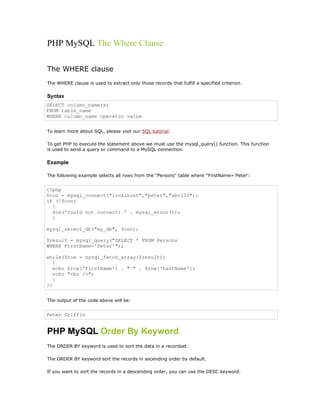PHP MySQL The Where Clause

The WHERE clause
The WHERE clause is used to extract only those records that fulfill a specified criterion.

Syntax
SELECT column_name(s)
FROM table_name
WHERE column_name operator value


To learn more about SQL, please visit our SQL tutorial.

To get PHP to execute the statement above we must use the mysql_query() function. This function
is used to send a query or command to a MySQL connection.

Example

The following example selects all rows from the "Persons" table where "FirstName='Peter':


<?php
$con = mysql_connect("localhost","peter","abc123");
if (!$con)
  {
  die('Could not connect: ' . mysql_error());
  }

mysql_select_db("my_db", $con);

$result = mysql_query("SELECT * FROM Persons
WHERE FirstName='Peter'");

while($row = mysql_fetch_array($result))
   {
   echo $row['FirstName'] . " " . $row['LastName'];
   echo "<br />";
   }
?>


The output of the code above will be:


Peter Griffin


PHP MySQL Order By Keyword
The ORDER BY keyword is used to sort the data in a recordset.

The ORDER BY keyword sort the records in ascending order by default.

If you want to sort the records in a descending order, you can use the DESC keyword.
 
