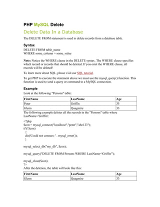 PHP MySQL Delete
Delete Data In a Database
The DELETE FROM statement is used to delete records from a database table.

Syntax
DELETE FROM table_name
WHERE some_column = some_value

Note: Notice the WHERE clause in the DELETE syntax. The WHERE clause specifies
which record or records that should be deleted. If you omit the WHERE clause, all
records will be deleted!
To learn more about SQL, please visit our SQL tutorial.
To get PHP to execute the statement above we must use the mysql_query() function. This
function is used to send a query or command to a MySQL connection.

Example
Look at the following "Persons" table:
FirstName                            LastName                            Age
Peter                                Griffin                             35
Glenn                                Quagmire                            33
The following example deletes all the records in the "Persons" table where
LastName='Griffin':
<?php
$con = mysql_connect("localhost","peter","abc123");
if (!$con)
  {
  die('Could not connect: ' . mysql_error());
  }

mysql_select_db("my_db", $con);

mysql_query("DELETE FROM Persons WHERE LastName='Griffin'");

mysql_close($con);
?>
After the deletion, the table will look like this:
FirstName                               LastName                       Age
Glenn                                   Quagmire                       33
 