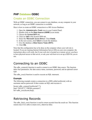 PHP Database ODBC
Create an ODBC Connection
With an ODBC connection, you can connect to any database, on any computer in your
network, as long as an ODBC connection is available.
Here is how to create an ODBC connection to a MS Access Database:
    1.   Open the Administrative Tools icon in your Control Panel.
    2.   Double-click on the Data Sources (ODBC) icon inside.
    3.   Choose the System DSN tab.
    4.   Click on Add in the System DSN tab.
    5.   Select the Microsoft Access Driver. Click Finish.
    6.   In the next screen, click Select to locate the database.
    7.   Give the database a Data Source Name (DSN).
    8.   Click OK.
Note that this configuration has to be done on the computer where your web site is
located. If you are running Internet Information Server (IIS) on your own computer, the
instructions above will work, but if your web site is located on a remote server, you have
to have physical access to that server, or ask your web host to to set up a DSN for you to
use.



Connecting to an ODBC
The odbc_connect() function is used to connect to an ODBC data source. The function
takes four parameters: the data source name, username, password, and an optional cursor
type.
The odbc_exec() function is used to execute an SQL statement.

Example
The following example creates a connection to a DSN called northwind, with no
username and no password. It then creates an SQL and executes it:
$conn=odbc_connect('northwind','','');
$sql="SELECT * FROM customers";
$rs=odbc_exec($conn,$sql);



Retrieving Records
The odbc_fetch_row() function is used to return records from the result-set. This function
returns true if it is able to return rows, otherwise false.
 