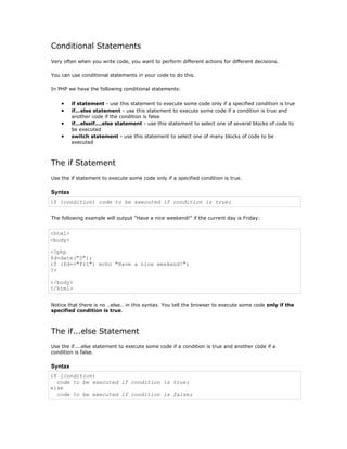 Conditional Statements
Very often when you write code, you want to perform different actions for different decisions.

You can use conditional statements in your code to do this.

In PHP we have the following conditional statements:


    •    if statement - use this statement to execute some code only if a specified condition is true
    •    if...else statement - use this statement to execute some code if a condition is true and
         another code if the condition is false
    •    if...elseif....else statement - use this statement to select one of several blocks of code to
         be executed
    •    switch statement - use this statement to select one of many blocks of code to be
         executed



The if Statement
Use the if statement to execute some code only if a specified condition is true.

Syntax
if (condition) code to be executed if condition is true;


The following example will output "Have a nice weekend!" if the current day is Friday:


<html>
<body>

<?php
$d=date("D");
if ($d=="Fri") echo "Have a nice weekend!";
?>

</body>
</html>


Notice that there is no ..else.. in this syntax. You tell the browser to execute some code only if the
specified condition is true.



The if...else Statement
Use the if....else statement to execute some code if a condition is true and another code if a
condition is false.

Syntax
if (condition)
  code to be executed if condition is true;
else
  code to be executed if condition is false;
 