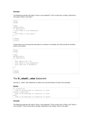 Example

The following example will output "Have a nice weekend!" if the current day is Friday, otherwise it
will output "Have a nice day!":


<html>
<body>

<?php
$d=date("D");
if ($d=="Fri")
   echo "Have a nice weekend!";
else
   echo "Have a nice day!";
?>

</body>
</html>


If more than one line should be executed if a condition is true/false, the lines should be enclosed
within curly braces:


<html>
<body>

<?php
$d=date("D");
if ($d=="Fri")
   {
   echo "Hello!<br />";
   echo "Have a nice weekend!";
   echo "See you on Monday!";
   }
?>

</body>
</html>



The if...elseif....else Statement
Use the if....elseif...else statement to select one of several blocks of code to be executed.

Syntax
if (condition)
  code to be executed if condition is true;
elseif (condition)
  code to be executed if condition is true;
else
  code to be executed if condition is false;

Example

The following example will output "Have a nice weekend!" if the current day is Friday, and "Have a
nice Sunday!" if the current day is Sunday. Otherwise it will output "Have a nice day!":
 