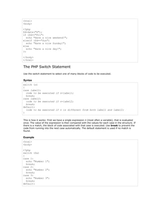 <html>
<body>

<?php
$d=date("D");
if ($d=="Fri")
   echo "Have a nice weekend!";
elseif ($d=="Sun")
   echo "Have a nice Sunday!";
else
   echo "Have a nice day!";
?>

</body>
</html>

The PHP Switch Statement
Use the switch statement to select one of many blocks of code to be executed.

Syntax
switch (n)
{
case label1:
  code to be executed if n=label1;
  break;
case label2:
  code to be executed if n=label2;
  break;
default:
  code to be executed if n is different from both label1 and label2;
}


This is how it works: First we have a single expression n (most often a variable), that is evaluated
once. The value of the expression is then compared with the values for each case in the structure. If
there is a match, the block of code associated with that case is executed. Use break to prevent the
code from running into the next case automatically. The default statement is used if no match is
found.

Example
<html>
<body>

<?php
switch ($x)
{
case 1:
  echo "Number 1";
  break;
case 2:
  echo "Number 2";
  break;
case 3:
  echo "Number 3";
  break;
default:
 