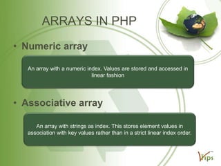 ARRAYS IN PHP
• Numeric array
An array with a numeric index. Values are stored and accessed in
linear fashion

• Associative array
An array with strings as index. This stores element values in
association with key values rather than in a strict linear index order.

 