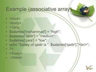 Example (associative array)
•
•
•
•
•
•
•
•
•
•

<html>
<body>
<?php
$salaries['mohammad'] = "high";
$salaries['qadir'] = "medium";
$salaries['zara'] = "low";
echo "Salary of qadir is ". $salaries['qadir']."<br/>";
?>
</body>
</html>

 