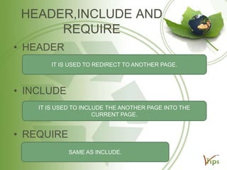 HEADER,INCLUDE AND
REQUIRE
• HEADER
IT IS USED TO REDIRECT TO ANOTHER PAGE.

• INCLUDE
IT IS USED TO INCLUDE THE ANOTHER PAGE INTO THE
CURRENT PAGE.

• REQUIRE
SAME AS INCLUDE.

 