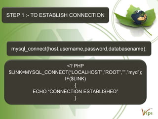 STEP 1 :- TO ESTABLISH CONNECTION

mysql_connect(host,username,password,databasename);
<? PHP
$LINK=MYSQL_CONNECT(“LOCALHOST”,”ROOT”,””,”myd”);
IF($LINK)
{
ECHO “CONNECTION ESTABLISHED”
}

 