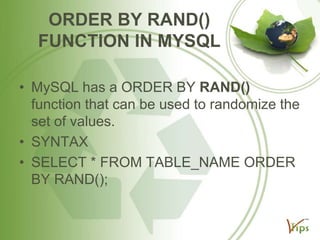 ORDER BY RAND()
FUNCTION IN MYSQL
• MySQL has a ORDER BY RAND()
function that can be used to randomize the
set of values.
• SYNTAX
• SELECT * FROM TABLE_NAME ORDER
BY RAND();

 