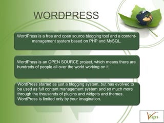 WORDPRESS
WordPress is a free and open source blogging tool and a contentmanagement system based on PHP and MySQL.

WordPress is an OPEN SOURCE project, which means there are
hundreds of people all over the world working on it.

WordPress started as just a blogging system, but has evolved to
be used as full content management system and so much more
through the thousands of plugins and widgets and themes.
WordPress is limited only by your imagination.

 