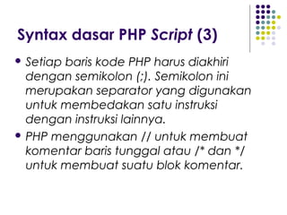 Syntax dasar PHP Script (3)
 Setiap baris kode PHP harus diakhiri
dengan semikolon (;). Semikolon ini
merupakan separator yang digunakan
untuk membedakan satu instruksi
dengan instruksi lainnya.
 PHP menggunakan // untuk membuat
komentar baris tunggal atau /* dan */
untuk membuat suatu blok komentar.
 