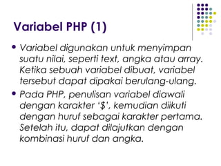 Variabel PHP (1)
 Variabel digunakan untuk menyimpan
suatu nilai, seperti text, angka atau array.
Ketika sebuah variabel dibuat, variabel
tersebut dapat dipakai berulang-ulang.
 Pada PHP, penulisan variabel diawali
dengan karakter ‘$’, kemudian diikuti
dengan huruf sebagai karakter pertama.
Setelah itu, dapat dilajutkan dengan
kombinasi huruf dan angka.
 