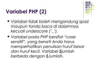 Variabel PHP (2)
 Variabel tidak boleh mengandung spasi
maupun tanda baca di dalamnya,
kecuali underscore (’_’).
 Variabel pada PHP bersifat “case
sensitif”, yang berarti Anda harus
memperhatikan penulisan huruf besar
dan huruf kecil. Variabel $jumlah
berbeda dengan $Jumlah.
 
