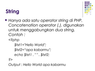 String
 Hanya ada satu operator string di PHP.
Concatenation operator (.). digunakan
untuk menggabungkan dua string.
Contoh :
<?php
$txt1="Hello World";
$txt2=“apa kabarmu";
echo $txt1 . " " . $txt2;
?>
Output : Hello World apa kabarmu
 