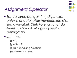 Assignment Operator
 Tanda sama dengan ( = ) digunakan
untuk mengatur atau menetapkan nilai
suatu variabel. Oleh karena itu tanda
tersebut dikenal sebagai operator
penugasan.
 Contoh :
$x = 1;
$y = $x + 1;
$luas = $panjang * $lebar;
$statements = "Yes";
 