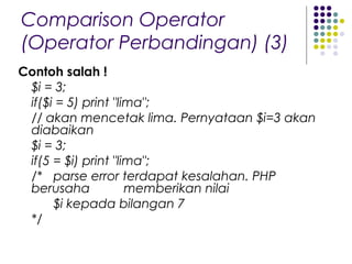 Comparison Operator
(Operator Perbandingan) (3)
Contoh salah !
$i = 3;
if($i = 5) print "lima";
// akan mencetak lima. Pernyataan $i=3 akan
diabaikan
$i = 3;
if(5 = $i) print "lima";
/* parse error terdapat kesalahan. PHP
berusaha memberikan nilai
$i kepada bilangan 7
*/
 