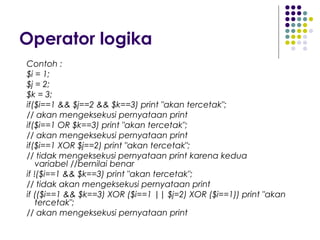 Operator logika
Contoh :
$i = 1;
$j = 2;
$k = 3;
if($i==1 && $j==2 && $k==3) print "akan tercetak";
// akan mengeksekusi pernyataan print
if($i==1 OR $k==3) print "akan tercetak";
// akan mengeksekusi pernyataan print
if($i==1 XOR $j==2) print "akan tercetak";
// tidak mengeksekusi pernyataan print karena kedua
variabel //bernilai benar
if !($i==1 && $k==3) print "akan tercetak";
// tidak akan mengeksekusi pernyataan print
if (($i==1 && $k==3) XOR ($i==1 || $j=2) XOR ($i==1)) print "akan
tercetak";
// akan mengeksekusi pernyataan print
 