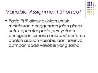 Variable Assignment Shortcut
 Pada PHP dimungkinkan untuk
melakukan penggunaan jalan pintas
untuk operator pada pernyataan
penugasan dimana operand pertama
adalah sebuah variabel dan hasilnya
disimpan pada variabel yang sama.
 