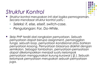 Struktur Kontrol
 Struktur kontrol merupakan inti dari logika pemrograman.
Secara mendasar struktur kontrol yaitu :
• Seleksi: if, else, elseif, switch-case.
• Pengulangan: For, Do-While.
 Skrip PHP terdiri dari rangkaian pernyataan. Sebuah
pernyataan dapat berupa assignment, pemanggilan
fungsi, sebuah loop, pernyataan kondisional atau bahkan
pernyataan kosong. Pernyataan biasanya diakhiri dengan
semikolon. Sebagai tambahan, pernyataan-pernyataan
dapat dikelompokkan menjadi suatu kelompok
pernyataan menggunakan kurung kurawal ( {} ). Sebuah
kelompok pernyataan merupakan sebuah pernyataan
juga.
 