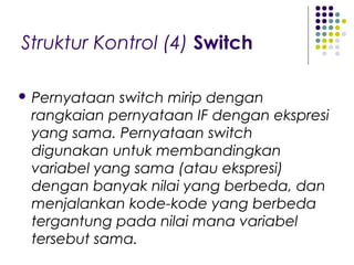 Struktur Kontrol (4) Switch
 Pernyataan switch mirip dengan
rangkaian pernyataan IF dengan ekspresi
yang sama. Pernyataan switch
digunakan untuk membandingkan
variabel yang sama (atau ekspresi)
dengan banyak nilai yang berbeda, dan
menjalankan kode-kode yang berbeda
tergantung pada nilai mana variabel
tersebut sama.
 